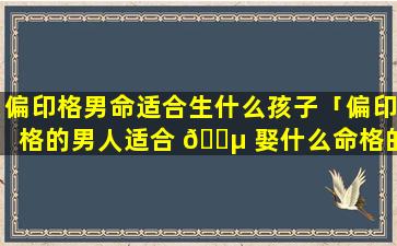 偏印格男命适合生什么孩子「偏印格的男人适合 🌵 娶什么命格的女生」